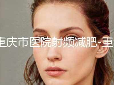 重庆市医院射频减肥-重庆好漾医疗美容门诊部前三的口碑排名推荐